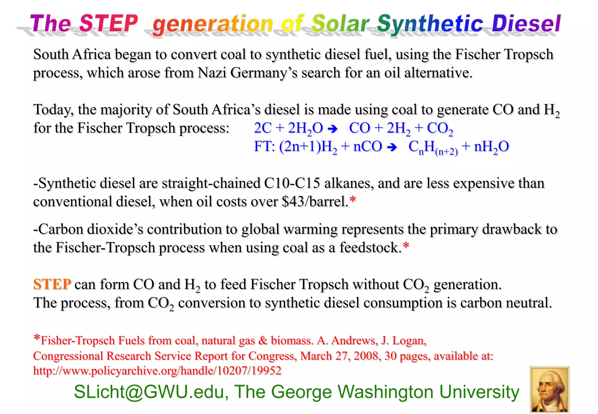 South Africa began to convert coal to synthetic diesel fuel, using the Fischer Tropsch
process, which arose from Nazi Germany’s search for an oil alternative.

Today, the majority of South Africa’s diesel is made using coal to generate CO and H2
for the Fischer Tropsch process:    2C + 2H2O  CO + 2H2 + CO2
                                    FT: (2n+1)H2 + nCO  CnH(n+2) + nH2O

-Synthetic diesel are straight-chained C10-C15 alkanes, and are less expensive than
conventional diesel, when oil costs over $43/barrel.*
-Carbon dioxide’s contribution to global warming represents the primary drawback to
the Fischer-Tropsch process when using coal as a feedstock.*

STEP can form CO and H2 to feed Fischer Tropsch without CO2 generation.
The process, from CO2 conversion to synthetic diesel consumption is carbon neutral.

*Fisher-Tropsch Fuels from coal, natural gas & biomass. A. Andrews, J. Logan,
Congressional Research Service Report for Congress, March 27, 2008, 30 pages, available at:
http://www.policyarchive.org/handle/10207/19952
        SLicht@GWU.edu, The George Washington University
 