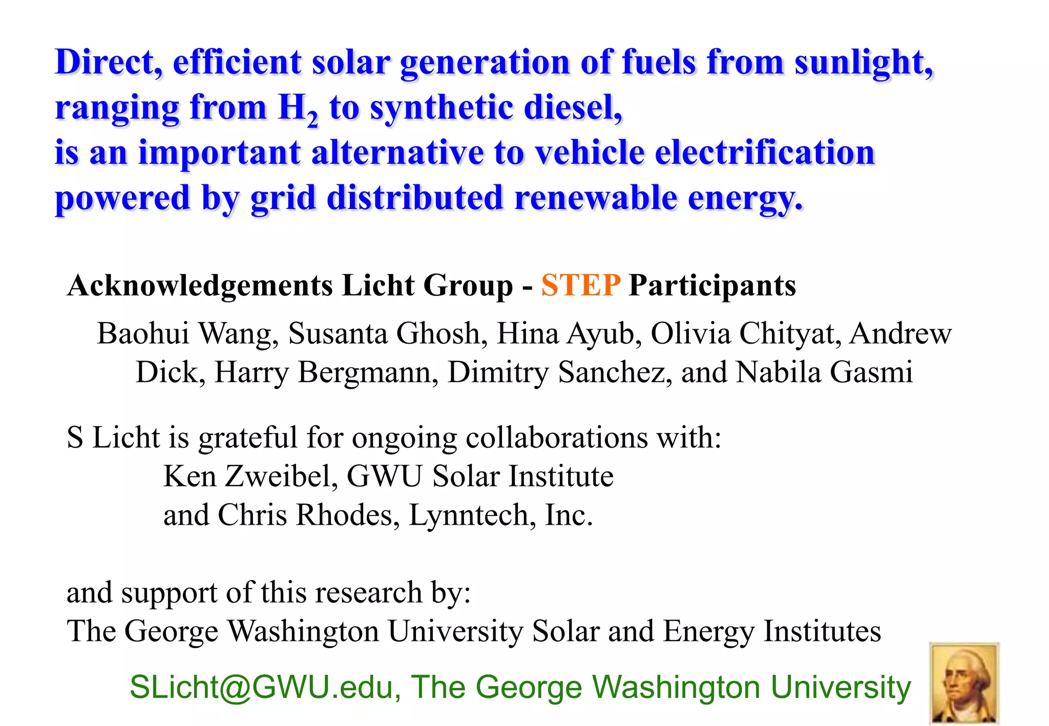 Direct, efficient solar generation of fuels from sunlight,
ranging from H2 to synthetic diesel,
is an important alternative to vehicle electrification
powered by grid distributed renewable energy.

Acknowledgements Licht Group - STEP Participants
 Baohui Wang, Susanta Ghosh, Hina Ayub, Olivia Chityat, Andrew
    Dick, Harry Bergmann, Dimitry Sanchez, and Nabila Gasmi

S Licht is grateful for ongoing collaborations with:
       Ken Zweibel, GWU Solar Institute
       and Chris Rhodes, Lynntech, Inc.

and support of this research by:
The George Washington University Solar and Energy Institutes
    SLicht@GWU.edu, The George Washington University
 