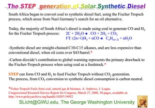 South Africa began to convert coal to synthetic diesel fuel, using the Fischer Tropsch
process, which arose from Nazi Germany’s search for an oil alternative.

Today, the majority of South Africa’s diesel is made using coal to generate CO and H2
for the Fischer Tropsch process:    2C + 2H2O  CO + 2H2 + CO2
                                    FT: (2n+1)H2 + nCO  CnH(n+2) + nH2O

-Synthetic diesel are straight-chained C10-C15 alkanes, and are less expensive than
conventional diesel, when oil costs over $43/barrel.*
-Carbon dioxide’s contribution to global warming represents the primary drawback to
the Fischer-Tropsch process when using coal as a feedstock.*

STEP can form CO and H2 to feed Fischer Tropsch without CO2 generation.
The process, from CO2 conversion to synthetic diesel consumption is carbon neutral.

*Fisher-Tropsch Fuels from coal, natural gas & biomass. A. Andrews, J. Logan,
Congressional Research Service Report for Congress, March 27, 2008, 30 pages, available at:
http://www.policyarchive.org/handle/10207/19952
        SLicht@GWU.edu, The George Washington University
 