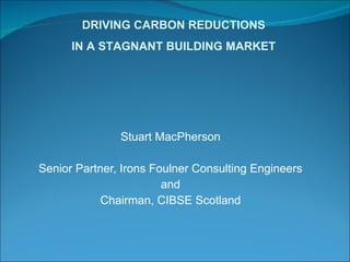 Stuart MacPherson Senior Partner, Irons Foulner Consulting Engineers and Chairman, CIBSE Scotland DRIVING CARBON REDUCTIONS IN A STAGNANT BUILDING MARKET 