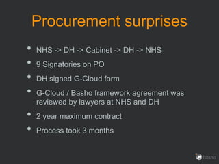 Procurement surprises
• NHS -> DH -> Cabinet -> DH -> NHS
• 9 Signatories on PO
• DH signed G-Cloud form
• G-Cloud / Basho framework agreement was
reviewed by lawyers at NHS and DH
• 2 year maximum contract
• Process took 3 months
 