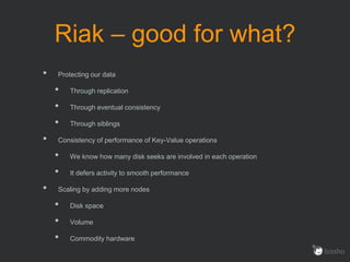 Riak – good for what?
• Protecting our data
• Through replication
• Through eventual consistency
• Through siblings
• Consistency of performance of Key-Value operations
• We know how many disk seeks are involved in each operation
• It defers activity to smooth performance
• Scaling by adding more nodes
• Disk space
• Volume
• Commodity hardware
 