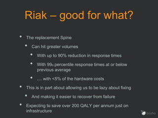 Riak – good for what?
• The replacement Spine
• Can hit greater volumes
• With up to 90% reduction in response times
• With 99th percentile response times at or below
previous average
• .... with <5% of the hardware costs
• This is in part about allowing us to be lazy about fixing
• And making it easier to recover from failure
• Expecting to save over 200 QALY per annum just on
infrastructure
 