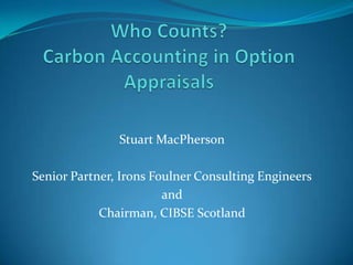 Who Counts?Carbon Accounting in Option Appraisals Stuart MacPherson Senior Partner, Irons Foulner Consulting Engineers and Chairman, CIBSE Scotland 