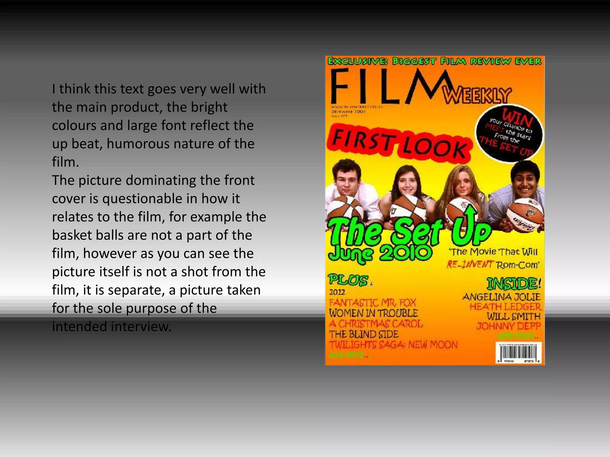 I think this text goes very well with the main product, the bright colours and large font reflect the up beat, humorous nature of the film. The picture dominating the front cover is questionable in how it relates to the film, for example the basket balls are not a part of the film, however as you can see the picture itself is not a shot from the film, it is separate, a picture taken for the sole purpose of the intended interview.