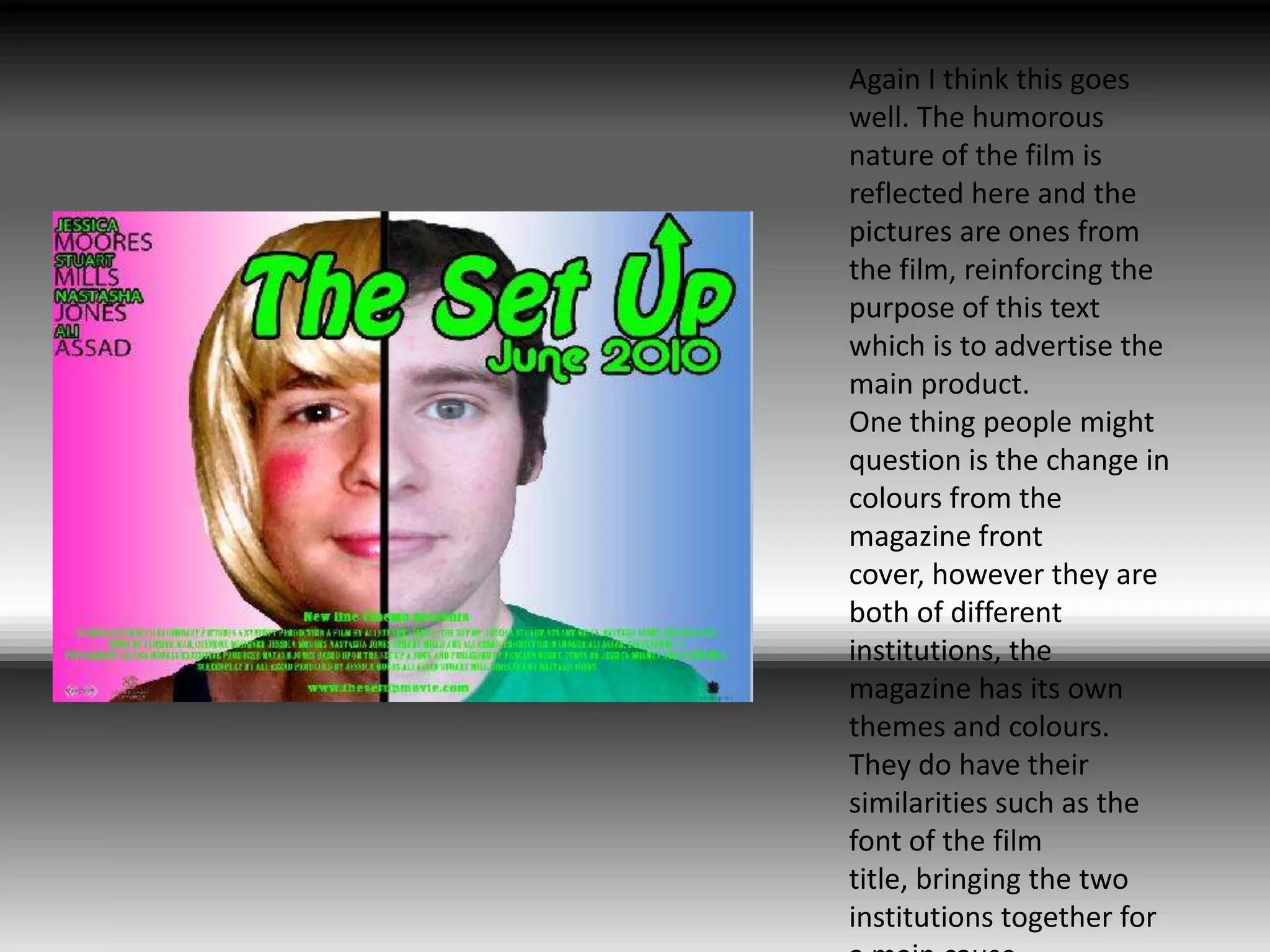 Again I think this goes well. The humorous nature of the film is reflected here and the pictures are ones from the film, reinforcing the purpose of this text which is to advertise the main product.One thing people might question is the change in colours from the magazine front cover, however they are both of different institutions, the magazine has its own themes and colours. They do have their similarities such as the font of the film title, bringing the two institutions together for a main cause. 