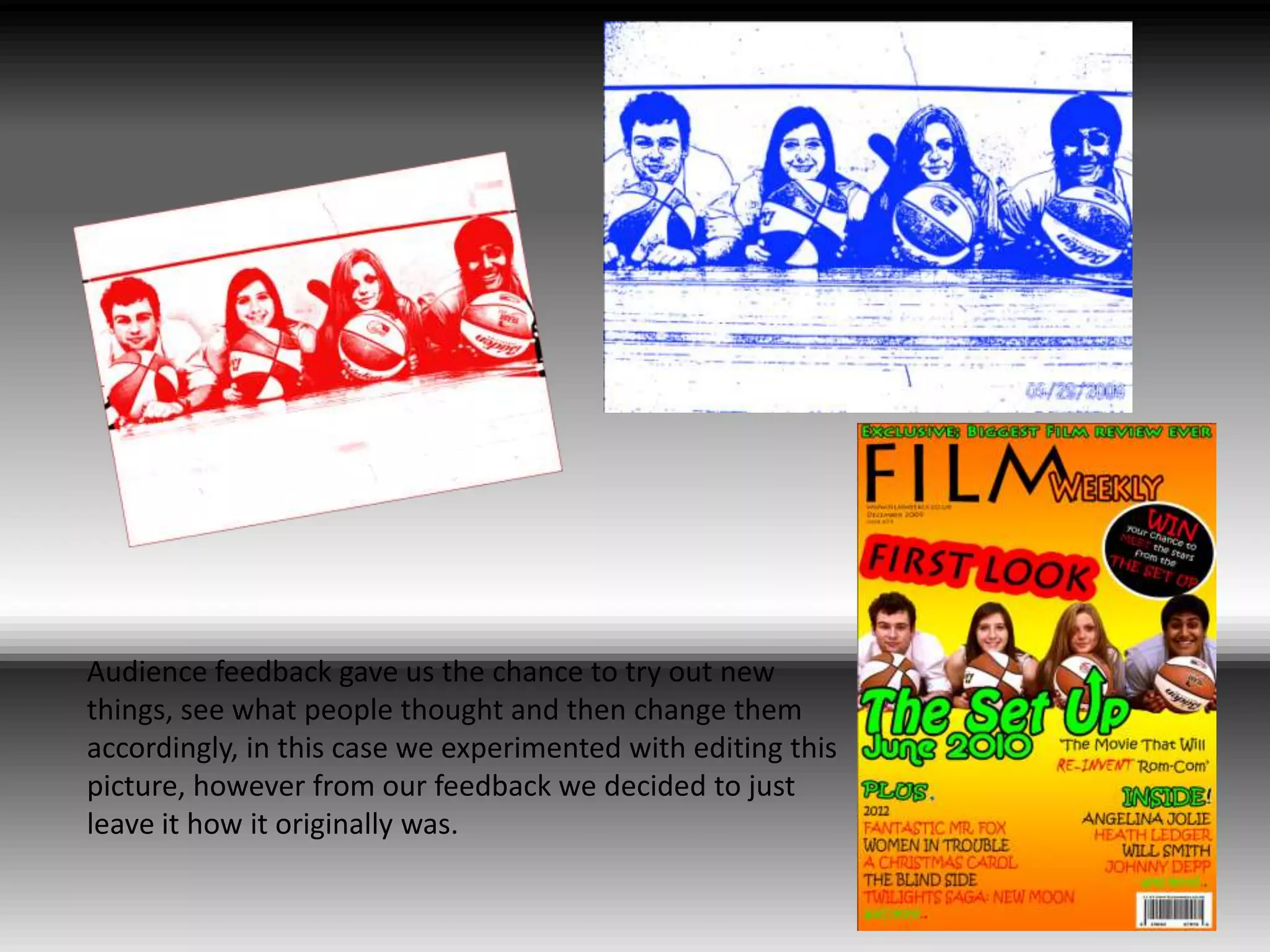 Audience feedback gave us the chance to try out new things, see what people thought and then change them accordingly, in this case we experimented with editing this picture, however from our feedback we decided to just leave it how it originally was.