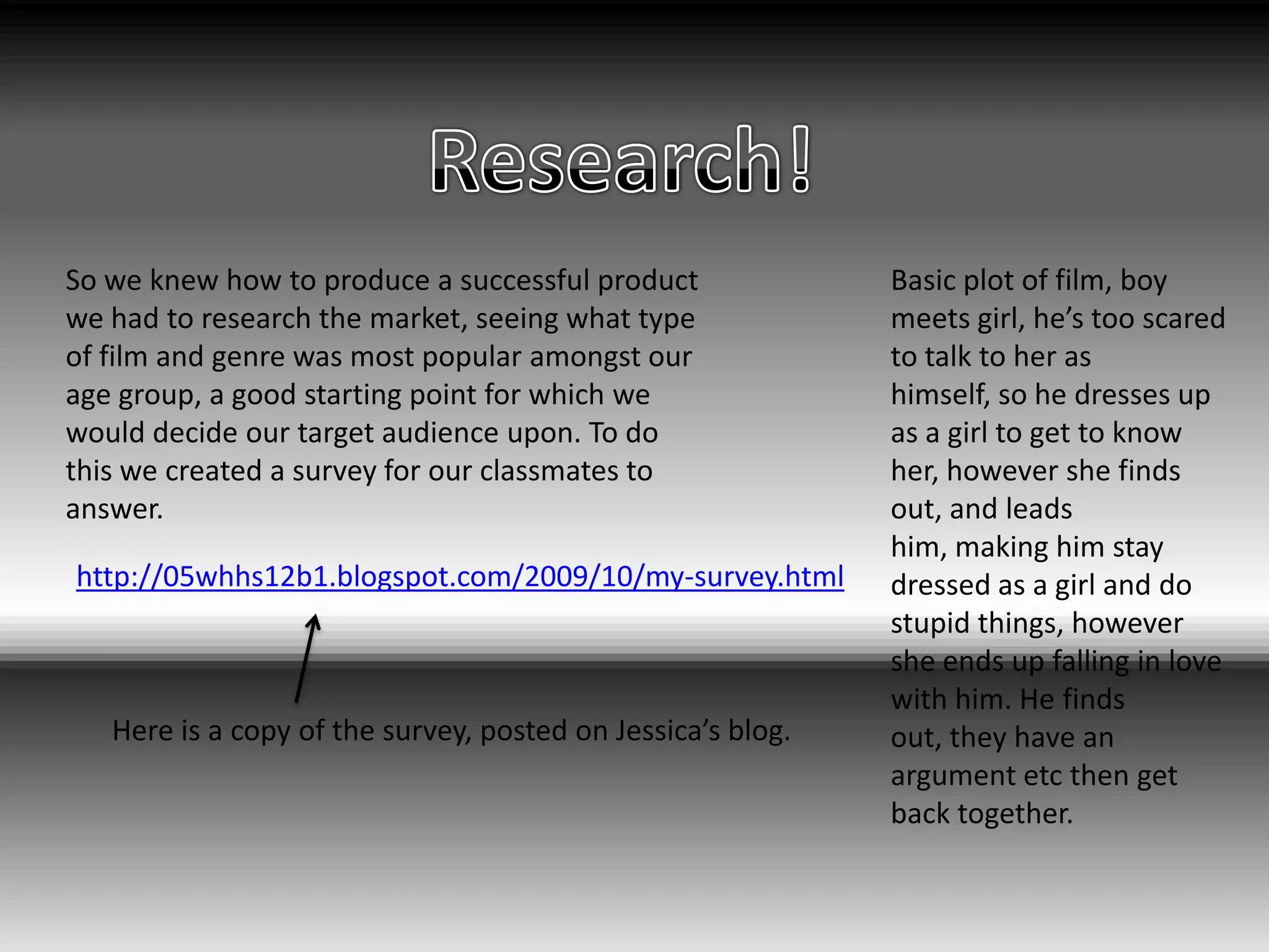 Research!Basic plot of film, boy meets girl, he’s too scared to talk to her as himself, so he dresses up as a girl to get to know her, however she finds out, and leads him, making him stay dressed as a girl and do stupid things, however she ends up falling in love with him. He finds out, they have an argument etc then get back together.So we knew how to produce a successful product we had to research the market, seeing what type of film and genre was most popular amongst our age group, a good starting point for which we would decide our target audience upon. To do this we created a survey for our classmates to answer.http://05whhs12b1.blogspot.com/2009/10/my-survey.htmlHere is a copy of the survey, posted on Jessica’s blog.