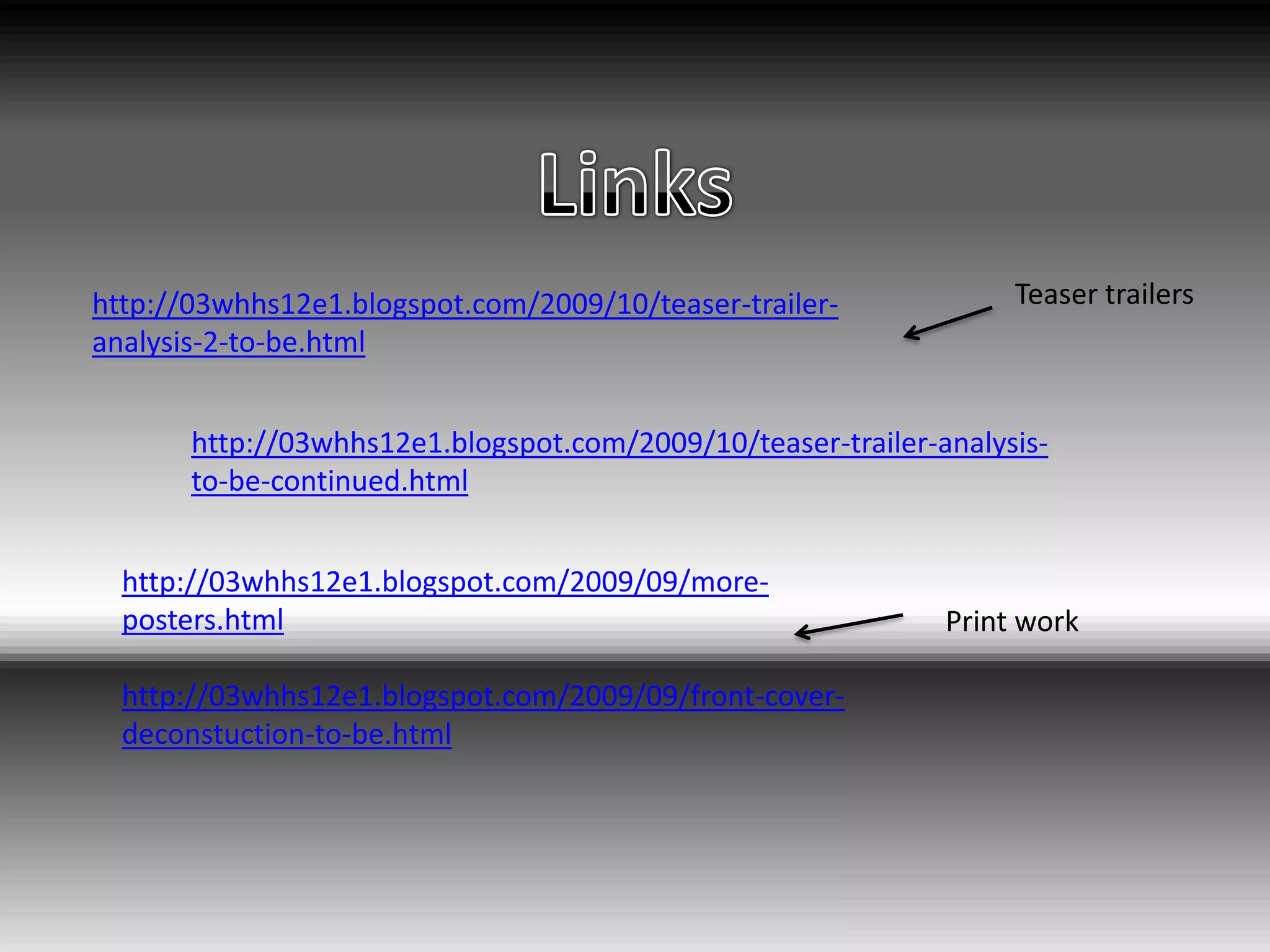 Links Teaser trailershttp://03whhs12e1.blogspot.com/2009/10/teaser-trailer-analysis-2-to-be.htmlhttp://03whhs12e1.blogspot.com/2009/10/teaser-trailer-analysis-to-be-continued.htmlhttp://03whhs12e1.blogspot.com/2009/09/more-posters.htmlhttp://03whhs12e1.blogspot.com/2009/09/front-cover-deconstuction-to-be.htmlPrint work