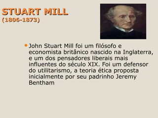STUART MILLSTUART MILL
(1806-1873)(1806-1873)
John Stuart Mill foi um filósofo e
economista britânico nascido na Inglaterra,
e um dos pensadores liberais mais
influentes do século XIX. Foi um defensor
do utilitarismo, a teoria ética proposta
inicialmente por seu padrinho Jeremy
Bentham
 