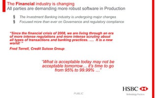 The Financial industry is changing
All parties are demanding more robust software in Production
§
§

The Investment Banking industry is undergoing major changes
Focused more than ever on Governance and regulatory compliance

“Since the financial crisis of 2008, we are living through an era
of more intense regulations and more intense scrutiny about
all types of transactions and banking practices. …. It is a new
world! ”
Fred Terrell, Credit Suisse Group

“What is acceptable today may not be
acceptable tomorrow… it’s time to go
from 95% to 99.99% …”

PUBLIC

Methodology Practices

 