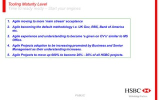 Tooling Maturity Level
Time to ready ready – Start your engines
1. Agile moving to more ‘main stream’ acceptance
2. Agile becoming the default methodology i.e. UK Gov, RBS, Bank of America
etc.
3. Agile experience and understanding to become ‘a given on CV’s’ similar to MS
Office.
4. Agile Projects adoption to be increasing promoted by Business and Senior
Management as their understanding increases.
5. Agile Projects to move up 600% to become 20% - 30% of all HSBC projects.

PUBLIC

Methodology Practices

 
