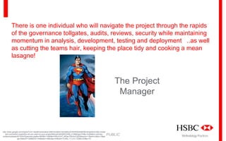 There is one individual who will navigate the project through the rapids
of the governance tollgates, audits, reviews, security while maintaining
momentum in analysis, development, testing and deployment ..as well
as cutting the teams hair, keeping the place tidy and cooking a mean
lasagne!

The Project
Manager

http://www.google.com/imgres?um=1&safe=active&sa=N&hl=en&tbm=isch&tbnid=INnfHQIzM3jPjM:&imgrefurl=http://cobal
tpm.com/which-superhero-do-you-want-on-your-project/&docid=aEQWClJX9s_b1M&imgurl=http://cobaltpm.com/wpcontent/uploads/2013/04/Superman.jpg&w=650&h=1080&ei=RRyVUvP_MOau7Ab3roCQDQ&zoom=1&iact=rc&dur=2&pa
ge=2&tbnh=139&tbnw=106&start=16&ndsp=24&ved=1t:429,r:17,s:0,i:132&tx=53&ty=70

PUBLIC

Methodology Practices

 