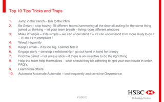Top 10 Tips Tricks and Traps
1.
2.
3.
4.
5.
6.
7.
8.
9.
10.

Jump in the trench – talk to the PM’s
Be Smart – stop having 10 different teams hammering at the door all asking for the same thing
joined up thinking – let your team breath – living room different windows
Make it Simple – if its simple – we can understand it – if I can understand it Im more likely to do it
– if I do it I’m compliant !
Weed frequently
Keep it small – if its too big, I cannot test it
Engage early – develop a relationship – go out hand in hand for breezy
Find the carrot - not always stick – if there is an incentive to do the right thing
Help the team help themselves – what should they be adhering to, get your own house in order,
FAQ’s,
Learn from others
Automate Automate Automate – test frequently and combine Governance

PUBLIC

Methodology Practices

 