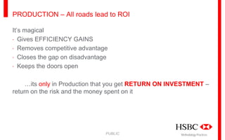 PRODUCTION – All roads lead to ROI
It’s magical
· Gives EFFICIENCY GAINS
· Removes competitive advantage
· Closes the gap on disadvantage
· Keeps the doors open
…its only in Production that you get RETURN ON INVESTMENT –
return on the risk and the money spent on it

PUBLIC

Methodology Practices

 