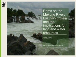 Dams on the
Mekong River:
Lost fish protein
and the
implications for
land and water
resources
Hanoi, 2012



Stuart Orr, WWF International
 