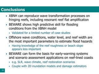 Conclusions
11
 XBNH can reproduce wave transformation processes on
fringing reefs, including resonant reef flat amplification
 BEWARE shows high predictive skill for flooding
conditions from the XBNH model
 Validated for a limited number of case studies
 Offshore wave conditions, water level, and reef width are
the most important parameters to estimate flood hazards
 Having knowledge of the reef roughness or beach slope
appears less important
 BEWARE can form the basis for early-warning systems
and scenario assessment applications on reef-lined coasts
 e.g. SLR, wave climate, reef restoration scenarios
 Couple with 2D inundation models and damage estimators
 