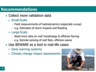 Recommendations
12
 Collect more validation data
 Small-Scale
 Field measurements of hydrodynamics (especially runup)
 e.g. Estimates of storm impacts and flooding
 Large-Scale
 Need more data on reef morphology & offshore forcing
 e.g. Remote sensing of reef flats, offshore waves
 Use BEWARE as a tool in real-life cases
 Early warning systems
 Climate change impact assessments
(USGS, 2016)
 