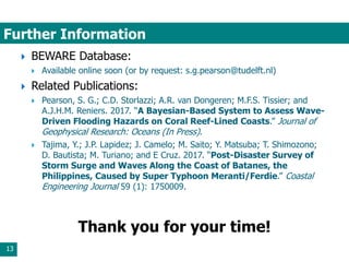 Further Information
13
 BEWARE Database:
 Available online soon (or by request: s.g.pearson@tudelft.nl)
 Related Publications:
 Pearson, S. G.; C.D. Storlazzi; A.R. van Dongeren; M.F.S. Tissier; and
A.J.H.M. Reniers. 2017. “A Bayesian-Based System to Assess Wave-
Driven Flooding Hazards on Coral Reef-Lined Coasts.” Journal of
Geophysical Research: Oceans (In Press).
 Tajima, Y.; J.P. Lapidez; J. Camelo; M. Saito; Y. Matsuba; T. Shimozono;
D. Bautista; M. Turiano; and E Cruz. 2017. “Post-Disaster Survey of
Storm Surge and Waves Along the Coast of Batanes, the
Philippines, Caused by Super Typhoon Meranti/Ferdie.” Coastal
Engineering Journal 59 (1): 1750009.
Thank you for your time!
 