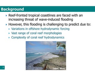 Background
2
 Reef-fronted tropical coastlines are faced with an
increasing threat of wave-induced flooding
 However, this flooding is challenging to predict due to:
 Variations in offshore hydrodynamic forcing
 Vast range of coral reef morphologies
 Complexity of coral reef hydrodynamics
(USGS, 2014)
 