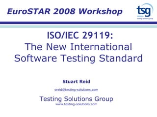 ISO/IEC 29119:
The New International
Software Testing Standard
Stuart Reid
sreid@testing-solutions.com
Testing Solutions Group
www.testing-solutions.com
EuroSTAR 2008 Workshop
 