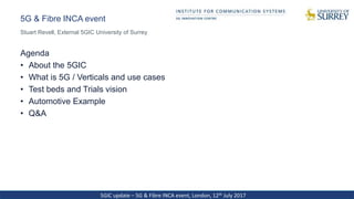 5GIC update – 5G & Fibre INCA event, London, 12th July 2017
5G & Fibre INCA event
Agenda
• About the 5GIC
• What is 5G / Verticals and use cases
• Test beds and Trials vision
• Automotive Example
• Q&A
Stuart Revell, External 5GIC University of Surrey
 