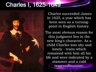 Charles I, 1625-1649
Charles succeeded James
in 1625, a year which has
been seen as a turning-
point in English history.
The most obvious reason for
this judgment lies in the
new king's character. As a
child Charles was shy and
lonely - traits which
remained with him all his
life and were indicated by a
stammer and a cold
reserved manner.
 