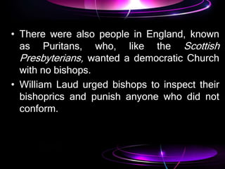 • There were also people in England, known
as Puritans, who, like the Scottish
Presbyterians, wanted a democratic Church
with no bishops.
• William Laud urged bishops to inspect their
bishoprics and punish anyone who did not
conform.
 