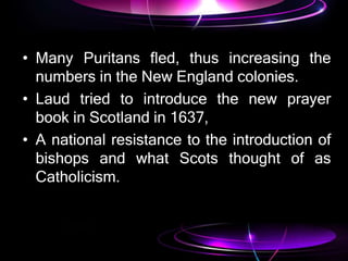 • Many Puritans fled, thus increasing the
numbers in the New England colonies.
• Laud tried to introduce the new prayer
book in Scotland in 1637,
• A national resistance to the introduction of
bishops and what Scots thought of as
Catholicism.
 
