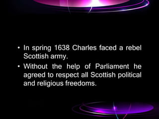 • In spring 1638 Charles faced a rebel
Scottish army.
• Without the help of Parliament he
agreed to respect all Scottish political
and religious freedoms.
 
