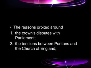• The reasons orbited around
1. the crown's disputes with
Parliament;
2. the tensions between Puritans and
the Church of England;
 