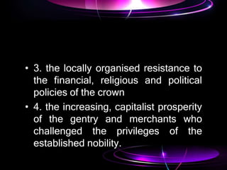 • 3. the locally organised resistance to
the financial, religious and political
policies of the crown
• 4. the increasing, capitalist prosperity
of the gentry and merchants who
challenged the privileges of the
established nobility.
 