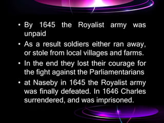 • By 1645 the Royalist army was
unpaid
• As a result soldiers either ran away,
or stole from local villages and farms.
• In the end they lost their courage for
the fight against the Parliamentarians
• at Naseby in 1645 the Royalist army
was finally defeated. In 1646 Charles
surrendered, and was imprisoned.
 
