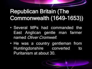 Republican Britain (The
Commonwealth (1649-1653))
• Several MPs had commanded the
East Anglican gentle man farmer
named Oliver Cromwell.
• He was a country gentleman from
Huntingdonshire converted to
Puritanism at about 30.
 