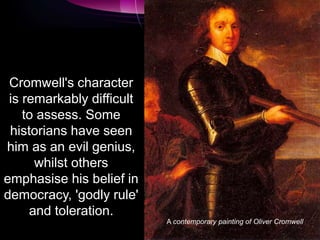 Cromwell's character
is remarkably difficult
to assess. Some
historians have seen
him as an evil genius,
whilst others
emphasise his belief in
democracy, 'godly rule'
and toleration.
A contemporary painting of Oliver Cromwell
 