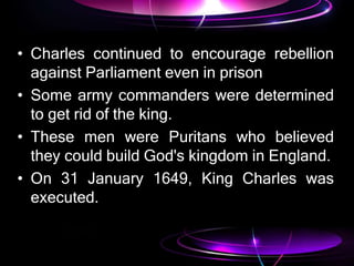 • Charles continued to encourage rebellion
against Parliament even in prison
• Some army commanders were determined
to get rid of the king.
• These men were Puritans who believed
they could build God's kingdom in England.
• On 31 January 1649, King Charles was
executed.
 