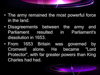 • The army remained the most powerful force
in the land.
• Disagreements between the army and
Parliament resulted in Parliament's
dissolution in 1653.
• From 1653 Britain was governed by
Cromwell alone. He became "Lord
Protector", with far greater powers than King
Charles had had.
 
