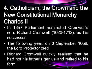 4. Catholicism, the Crown and the
New Constitutional Monarchy
Charles II
• In 1657 Parliament nominated Cromwell's
son, Richard Cromwell (1626-1712), as his
successor.
• The following year, on 3 September 1658,
the Lord Protector died.
• Richard Cromwell quickly realised that he
had not his father's genius and retired to his
farm.
 