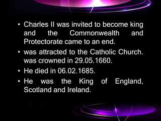 • Charles II was invited to become king
and the Commonwealth and
Protectorate came to an end.
• was attracted to the Catholic Church.
was crowned in 29.05.1660.
• He died in 06.02.1685.
• He was the King of England,
Scotland and Ireland.
 