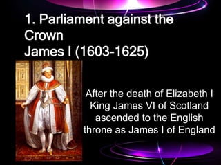 1. Parliament against the
Crown
James I (1603-1625)
After the death of Elizabeth I
King James VI of Scotland
ascended to the English
throne as James I of England
 