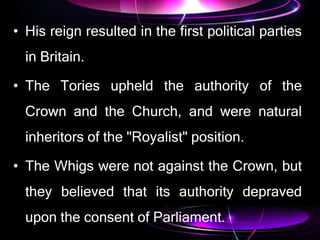 • His reign resulted in the first political parties
in Britain.
• The Tories upheld the authority of the
Crown and the Church, and were natural
inheritors of the "Royalist" position.
• The Whigs were not against the Crown, but
they believed that its authority depraved
upon the consent of Parliament.
 