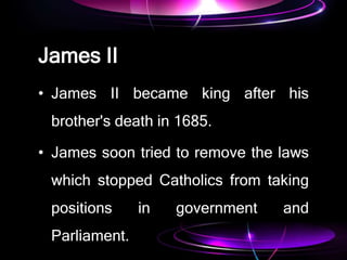 James II
• James II became king after his
brother's death in 1685.
• James soon tried to remove the laws
which stopped Catholics from taking
positions in government and
Parliament.
 