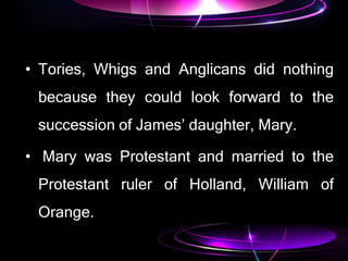 • Tories, Whigs and Anglicans did nothing
because they could look forward to the
succession of James’ daughter, Mary.
• Mary was Protestant and married to the
Protestant ruler of Holland, William of
Orange.
 
