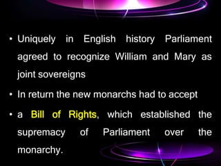 • Uniquely in English history Parliament
agreed to recognize William and Mary as
joint sovereigns
• In return the new monarchs had to accept
• a Bill of Rights, which established the
supremacy of Parliament over the
monarchy.
 