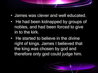 • James was clever and well educated.
• He had been kidnapped by groups of
nobles, and had been forced to give
in to the kirk.
• He started to believe in the divine
right of kings. James I believed that
the king was chosen by god and
therefore only god could judge him.
 