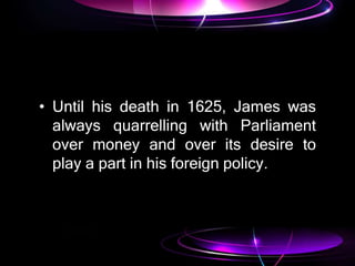 • Until his death in 1625, James was
always quarrelling with Parliament
over money and over its desire to
play a part in his foreign policy.
 