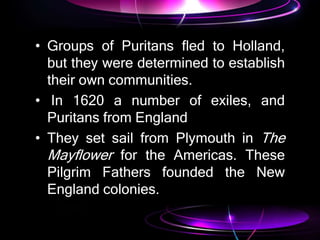 • Groups of Puritans fled to Holland,
but they were determined to establish
their own communities.
• In 1620 a number of exiles, and
Puritans from England
• They set sail from Plymouth in The
Mayflower for the Americas. These
Pilgrim Fathers founded the New
England colonies.
 
