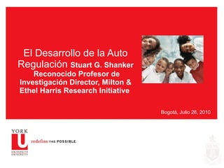 El Desarrollo de la Auto Regulación  Stuart G. Shanker  Reconocido Profesor de Investigación Director, Milton & Ethel Harris Research Initiative  Bogotá, Julio 26, 2010 