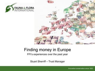 Finding money in Europe
 FFI’s experiences over the past year

   Stuart Sherriff – Trust Manager

                                        Innovative conservation since 1903
 