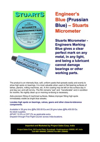 Engineer’s
                                                     Blue (Prussian
                                                     Blue) – Stuarts
                                                     Micrometer
                                                     Stuarts Micrometer -
                                                     Engineers Marking
                                                     Blue gives a clear
                                                     perfect mark on any
                                                     metal, in any light,
                                                     and being a lubricant
                                                     cannot damage
                                                     bearings or other
                                                     working parts.

The product is an intensely blue, soft, uniform paste that spreads easily and evenly to
show high spots on bearings. It is most valuable when used on flat bearing surfaces of
lathes, planers, milling machines, etc. A thin coating may be left on the surface day in
and day out, and will not dry. The film remains “wet” and “transferable” and in condition
for months. No nightly clean up or morning re-bluing is necessary.
Aids precision fitting of machined surfaces. Makes improper fitting high spots
immediately visible as bright blue streaks.
Locates high spots on bearings, valves, gears and other close-to-tolerance
components.

Available in 38 gms tins @Rs.550.00 Ea and 28 gms tubes @Rs.450.00 Ea.
Ex-stock supplies.
APVAT 12.5% or CST 2% as applicable extra.
Dispatch through First Flight Courier across India locations.



                 Imported and Marketed by Project Sales Corp, India
        Project Sales Corp, 28 Founta Plaza, Suryabagh, Visakhapatnam 530020, AP, India
                          Call 0891 6666482, 2564393 Fax 0891 2590482
 
